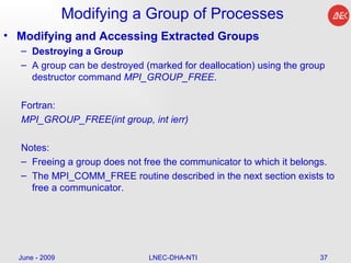 Modifying a Group of Processes Modifying and Accessing Extracted Groups Destroying a Group A group can be destroyed (marked for deallocation) using the group destructor command  MPI_GROUP_FREE . Fortran: MPI_GROUP_FREE(int group, int ierr)  Notes: Freeing a group does not free the communicator to which it belongs.  The MPI_COMM_FREE routine described in the next section exists to free a communicator. June - 2009 LNEC-DHA-NTI 