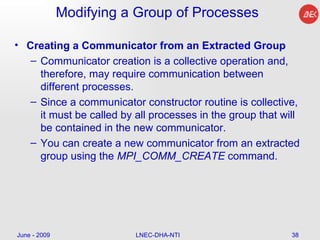 Modifying a Group of Processes Creating a Communicator from an Extracted Group Communicator creation is a collective operation and, therefore, may require communication between different processes.  Since a communicator constructor routine is collective, it must be called by all processes in the group that will be contained in the new communicator.  You can create a new communicator from an extracted group using the  MPI_COMM_CREATE  command. June - 2009 LNEC-DHA-NTI 