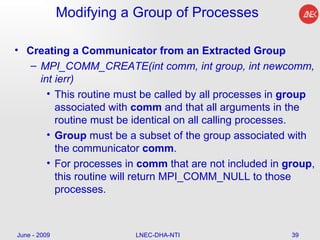 Modifying a Group of Processes Creating a Communicator from an Extracted Group MPI_COMM_CREATE(int comm, int group, int newcomm, int ierr)  This routine must be called by all processes in  group  associated with  comm  and that all arguments in the routine must be identical on all calling processes.  Group  must be a subset of the group associated with the communicator  comm .  For processes in  comm  that are not included in  group , this routine will return MPI_COMM_NULL to those processes.  June - 2009 LNEC-DHA-NTI 