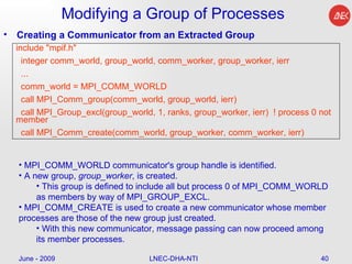 Modifying a Group of Processes Creating a Communicator from an Extracted Group June - 2009 LNEC-DHA-NTI include "mpif.h" integer comm_world, group_world, comm_worker, group_worker, ierr ... comm_world = MPI_COMM_WORLD call MPI_Comm_group(comm_world, group_world, ierr) call MPI_Group_excl(group_world, 1, ranks, group_worker, ierr)  ! process 0 not member call MPI_Comm_create(comm_world, group_worker, comm_worker, ierr) MPI_COMM_WORLD communicator's group handle is identified.  A new group,  group_worker , is created.  This group is defined to include all but process 0 of MPI_COMM_WORLD as members by way of MPI_GROUP_EXCL.  MPI_COMM_CREATE is used to create a new communicator whose member processes are those of the new group just created.  With this new communicator, message passing can now proceed among its member processes.  
