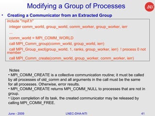 Modifying a Group of Processes Creating a Communicator from an Extracted Group June - 2009 LNEC-DHA-NTI include "mpif.h" integer comm_world, group_world, comm_worker, group_worker, ierr ... comm_world = MPI_COMM_WORLD call MPI_Comm_group(comm_world, group_world, ierr) call MPI_Group_excl(group_world, 1, ranks, group_worker, ierr)  ! process 0 not member call MPI_Comm_create(comm_world, group_worker, comm_worker, ierr) Notes  MPI_COMM_CREATE is a collective communication routine; it must be called by all processes of old_comm and all arguments in the call must be the same for all processes. Otherwise, error results.  MPI_COMM_CREATE returns MPI_COMM_NULL to processes that are not in group.  Upon completion of its task, the created communicator may be released by calling MPI_COMM_FREE.  