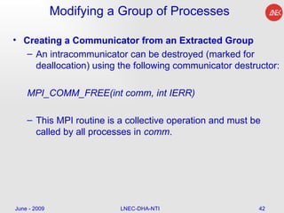 Modifying a Group of Processes Creating a Communicator from an Extracted Group An intracommunicator can be destroyed (marked for deallocation) using the following communicator destructor:  MPI_COMM_FREE(int comm, int IERR)  This MPI routine is a collective operation and must be called by all processes in  comm . June - 2009 LNEC-DHA-NTI 