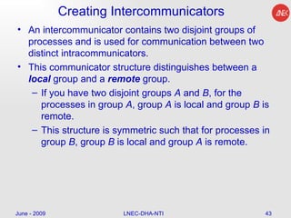 Creating Intercommunicators  An intercommunicator contains two disjoint groups of processes and is used for communication between two distinct intracommunicators.  This communicator structure distinguishes between a  local  group and a  remote  group.  If you have two disjoint groups  A  and  B , for the processes in group  A , group  A  is local and group  B  is remote.  This structure is symmetric such that for processes in group  B , group  B  is local and group  A  is remote.  June - 2009 LNEC-DHA-NTI 