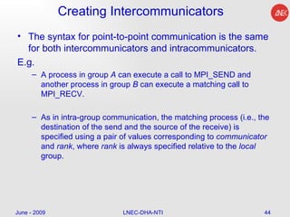Creating Intercommunicators  The syntax for point-to-point communication is the same for both intercommunicators and intracommunicators.  E.g. A process in group  A  can execute a call to MPI_SEND and another process in group  B  can execute a matching call to MPI_RECV. As in intra-group communication, the matching process (i.e., the destination of the send and the source of the receive) is specified using a pair of values corresponding to  communicator  and  rank , where  rank  is always specified relative to the  local  group.  June - 2009 LNEC-DHA-NTI 