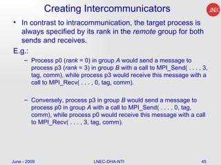 Creating Intercommunicators  In contrast to intracommunication, the target process is always specified by its rank in the  remote  group for both sends and receives.  E.g.: Process p0 ( rank  = 0) in group  A  would send a message to process p3 ( rank  = 3) in group  B  with a call to MPI_Send( . . . , 3, tag, comm), while process p3 would receive this message with a call to MPI_Recv( . . . , 0, tag, comm).  Conversely, process p3 in group  B  would send a message to process p0 in group  A  with a call to MPI_Send( . . . , 0, tag, comm), while process p0 would receive this message with a call to MPI_Recv( . . . , 3, tag, comm).  June - 2009 LNEC-DHA-NTI 