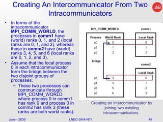 Creating An Intercommunicator From Two Intracommunicators In terms of the intracommunicator  MPI_COMM_WORLD , the processes in  comm1  have (world) ranks 0, 1, and 2 (local ranks are 0, 1, and 2), whereas those in  comm2  have (world) ranks 3, 4, 5, and 6 (local ranks are 0, 1, 2, and 3).  Assume that the local process 0 in each intracommunicator form the bridge between the two disjoint groups of processes.  These two processes can communicate through MPI_COMM_WORLD where process 0 in comm1 has rank 0 and process 0 in comm2 has rank 3 (these ranks are both world ranks). June - 2009 LNEC-DHA-NTI Creating an intercommunicator by joining two existing intracommunicators.  