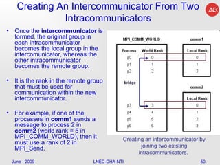Creating An Intercommunicator From Two Intracommunicators Once the  intercommunicator  is formed, the original group in each intracommunicator becomes the local group in the intercomunicator, whereas the other intracommunicator becomes the remote group. It is the rank in the remote group that must be used for communication within the new intercommunicator. For example, if one of the processes in  comm1  sends a message to process 2 in  comm2  (world rank = 5 in MPI_COMM_WORLD), then it must use a rank of 2 in MPI_Send.  June - 2009 LNEC-DHA-NTI Creating an intercommunicator by joining two existing intracommunicators.  