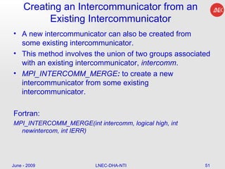 Creating an Intercommunicator from an Existing Intercommunicator A new intercommunicator can also be created from some existing intercommunicator.  This method involves the union of two groups associated with an existing intercommunicator,  intercomm .  MPI_INTERCOMM_MERGE :  to create a new intercommunicator from some existing intercommunicator. Fortran: MPI_INTERCOMM_MERGE(int intercomm, logical high, int newintercom, int IERR)  June - 2009 LNEC-DHA-NTI 