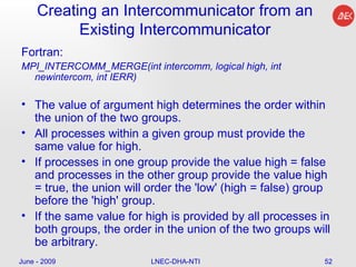 Creating an Intercommunicator from an Existing Intercommunicator Fortran: MPI_INTERCOMM_MERGE(int intercomm, logical high, int newintercom, int IERR)  The value of argument high determines the order within the union of the two groups.  All processes within a given group must provide the same value for high.  If processes in one group provide the value high = false and processes in the other group provide the value high = true, the union will order the 'low' (high = false) group before the 'high' group.  If the same value for high is provided by all processes in both groups, the order in the union of the two groups will be arbitrary.  June - 2009 LNEC-DHA-NTI 