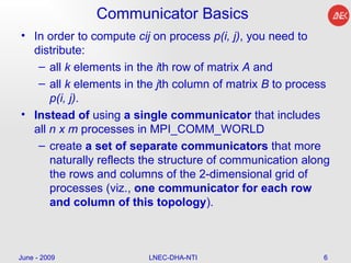 Communicator Basics In order to compute  cij  on process  p(i, j) , you need to distribute: all  k  elements in the  i th row of matrix  A  and  all  k  elements in the  j th column of matrix  B  to process  p(i, j) .  Instead   of  using  a single communicator  that includes all  n x m  processes in MPI_COMM_WORLD create  a set of separate communicators  that more naturally reflects the structure of communication along the rows and columns of the 2-dimensional grid of processes (viz.,  one communicator for each row and column of this topology ).  June - 2009 LNEC-DHA-NTI 