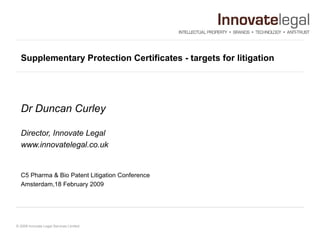 Supplementary Protection Certificates - targets for litigation  Dr Duncan Curley Director, Innovate Legal  www.innovatelegal.co.uk C5 Pharma & Bio Patent Litigation Conference Amsterdam,18 February 2009  
