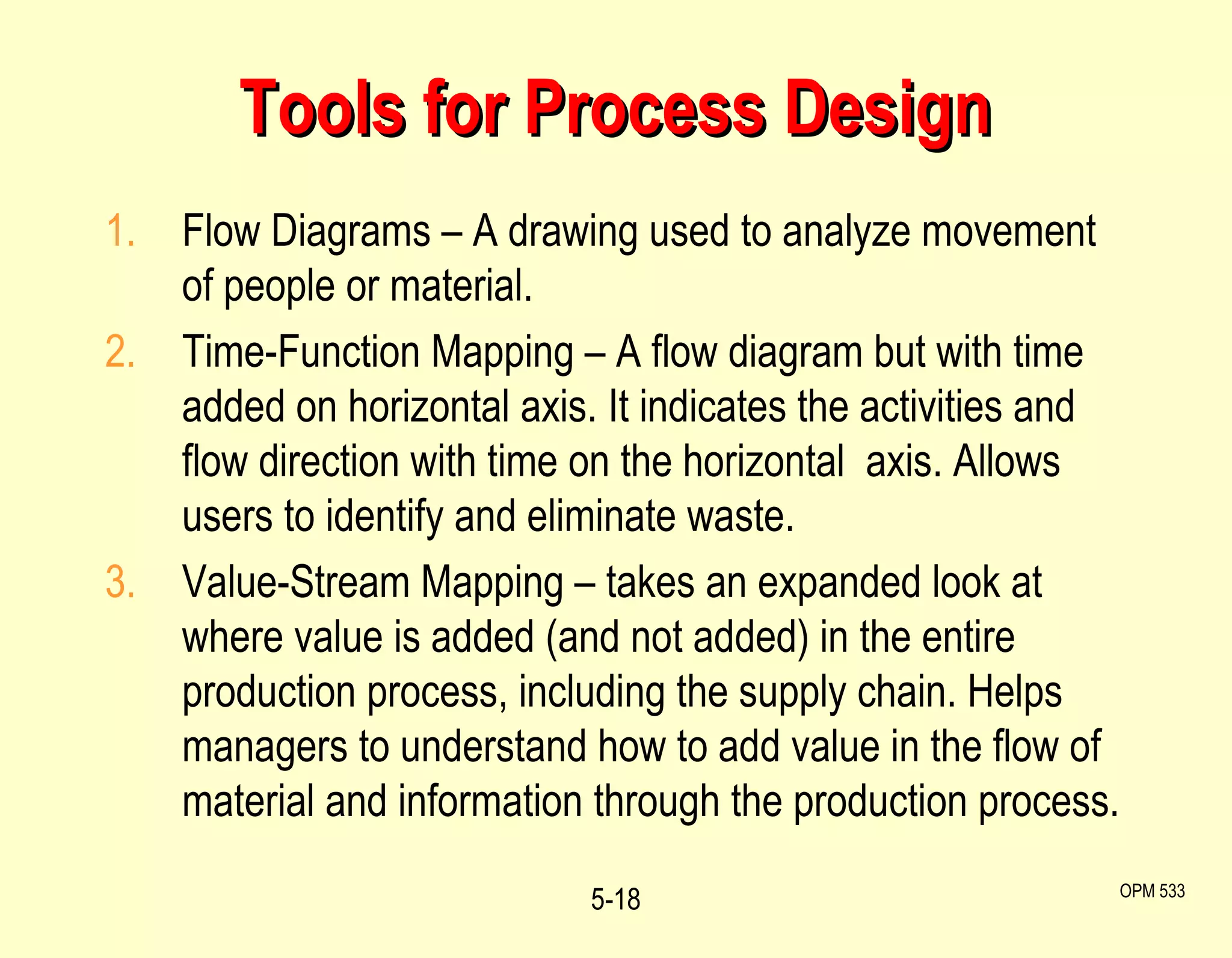 Tools for Process Design Flow Diagrams – A drawing used to analyze movement of people or material. Time-Function Mapping – A flow diagram but with time added on horizontal axis. It indicates the activities and flow direction with time on the horizontal  axis. Allows users to identify and eliminate waste.  Value-Stream Mapping – takes an expanded look at where value is added (and not added) in the entire production process, including the supply chain. Helps managers to understand how to add value in the flow of material and information through the production process. 5- OPM 533 