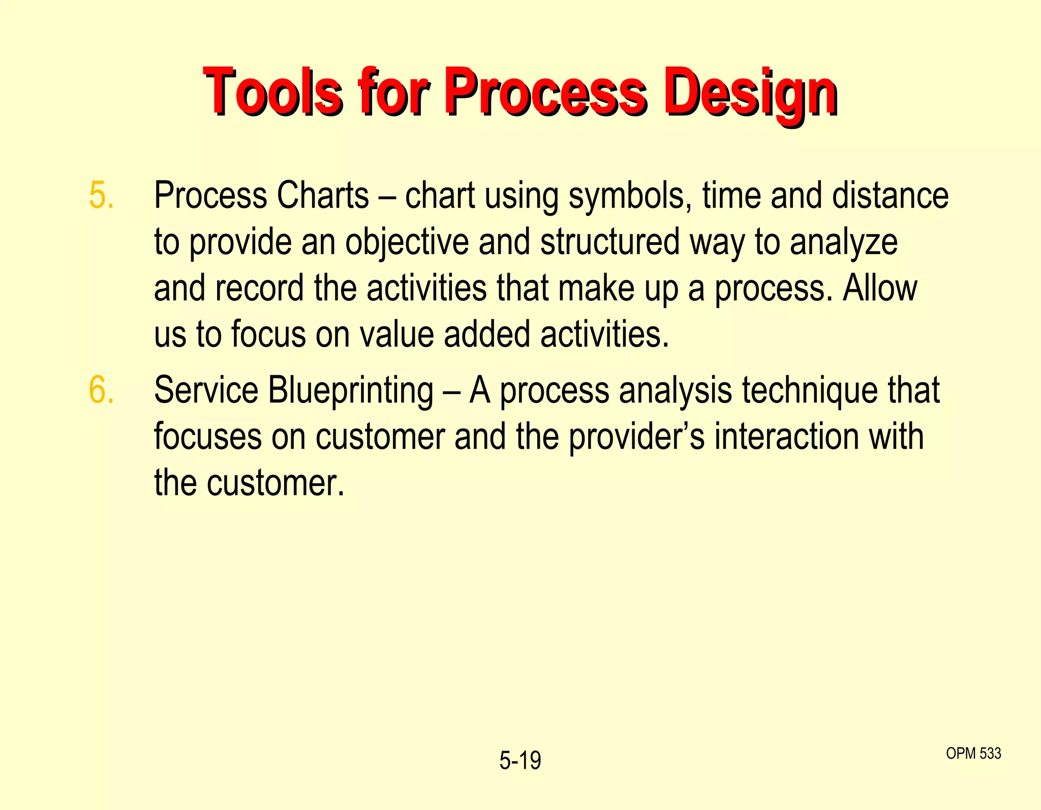 Tools for Process Design 5. Process Charts – chart using symbols, time and distance to provide an objective and structured way to analyze and record the activities that make up a process. Allow us to focus on value added activities. 6. Service Blueprinting – A process analysis technique that focuses on customer and the provider’s interaction with the customer.  5- OPM 533 