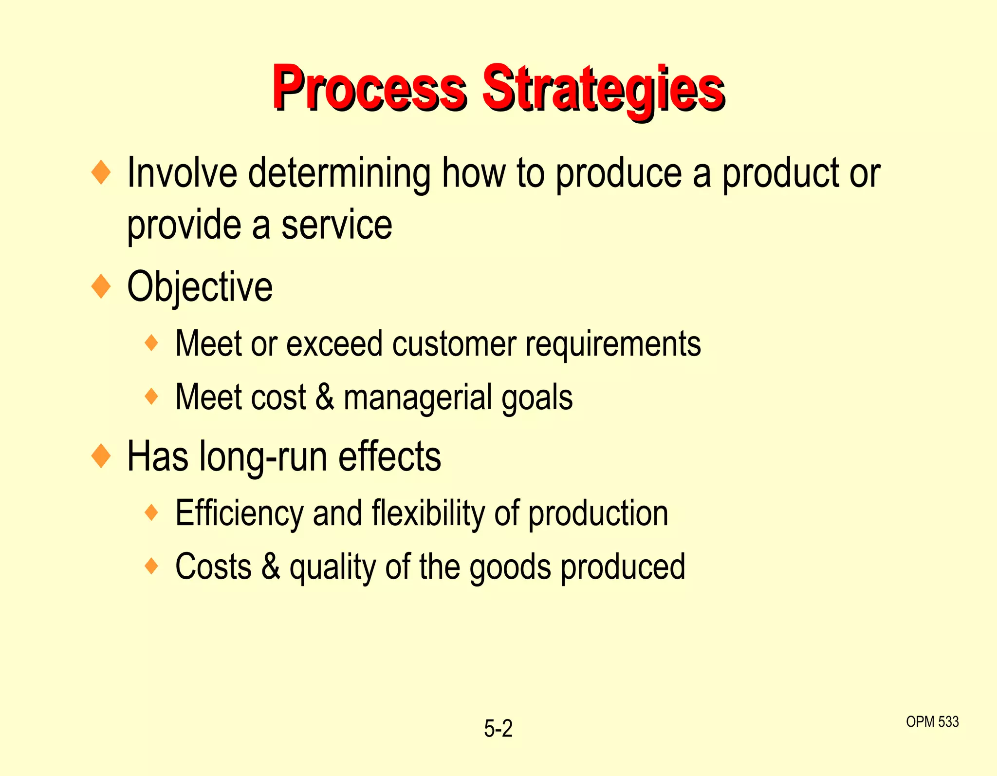 Process Strategies Involve determining how to produce a product or provide a service Objective Meet or exceed customer requirements Meet cost & managerial goals Has long-run effects Efficiency and flexibility of production Costs & quality of the goods produced 5- OPM 533 