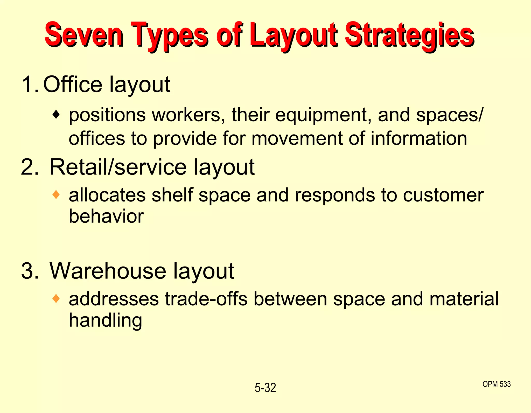 Seven Types of Layout Strategies 1. Office layout positions workers, their equipment, and spaces/ offices to provide for movement of information 2.  Retail/service layout allocates shelf space and responds to customer behavior 3.  Warehouse layout addresses trade-offs between space and material handling 5- OPM 533 