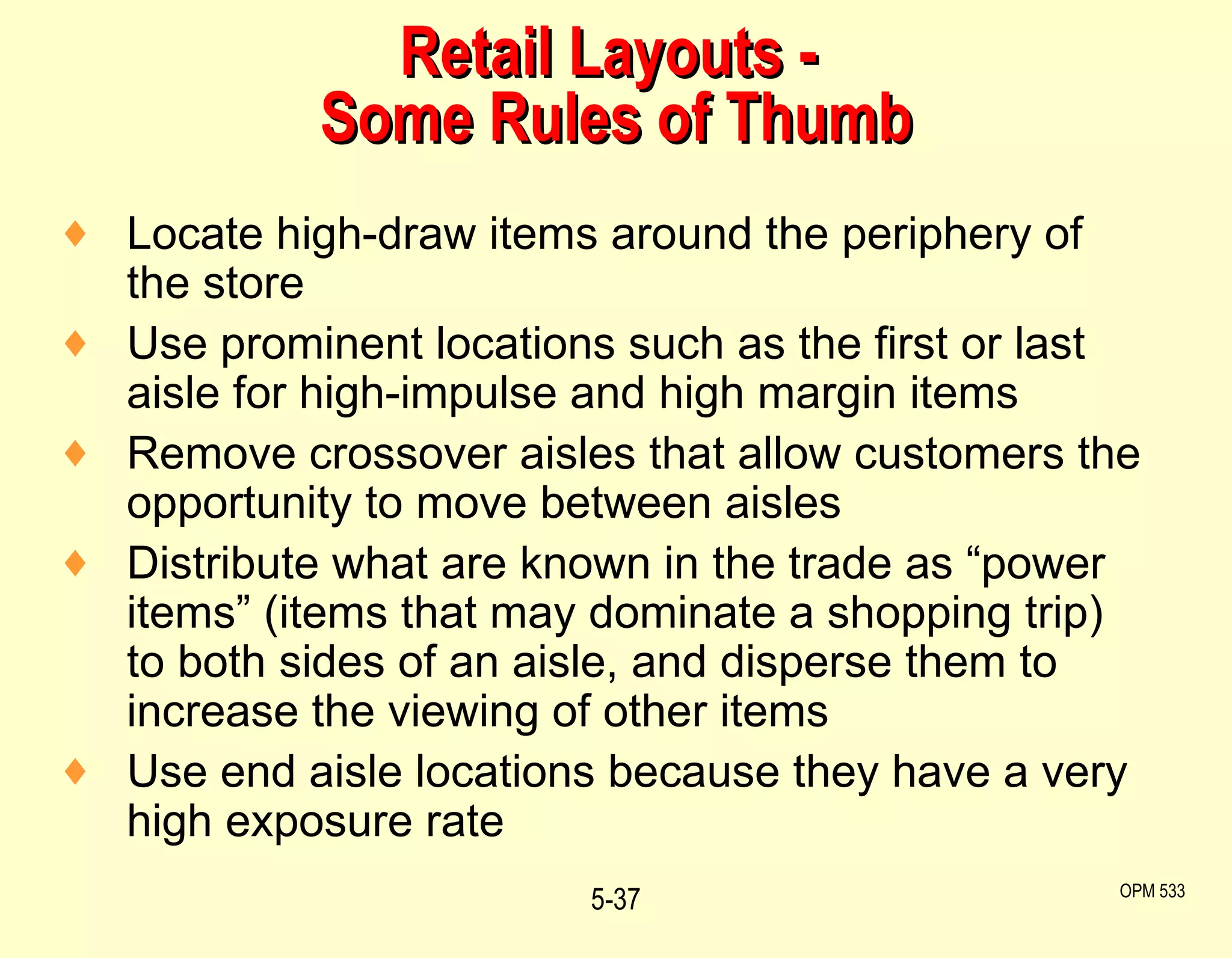 Retail Layouts -  Some Rules of Thumb Locate high-draw items around the periphery of the store Use prominent locations such as the first or last aisle for high-impulse and high margin items Remove crossover aisles that allow customers the opportunity to move between aisles Distribute what are known in the trade as “power items” (items that may dominate a shopping trip) to both sides of an aisle, and disperse them to increase the viewing of other items Use end aisle locations because they have a very high exposure rate 5- OPM 533 