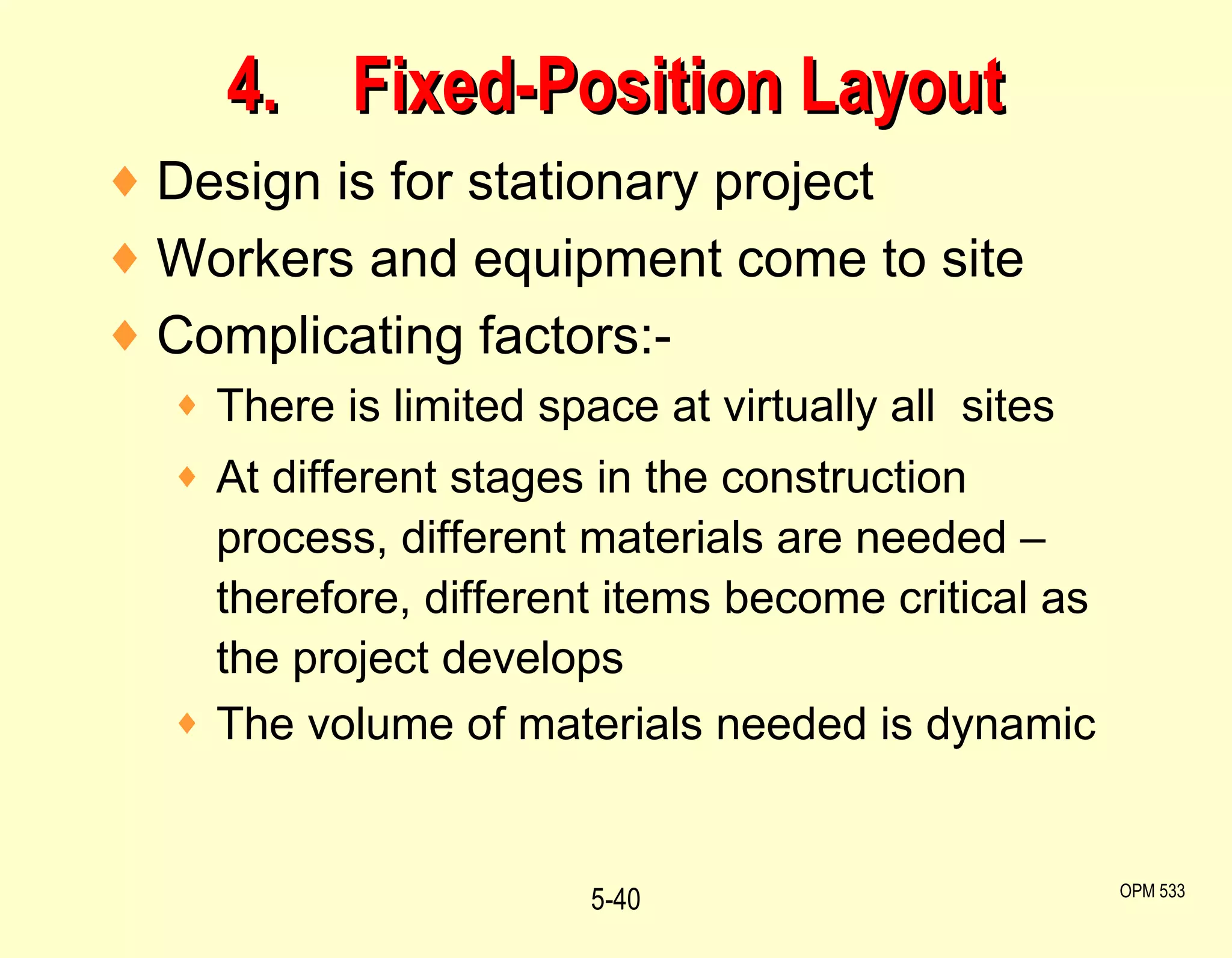 4. Fixed-Position Layout Design is for stationary project  Workers and equipment come to site Complicating factors:- There is limited space at virtually all  sites At different stages in the construction process, different materials are needed – therefore, different items become critical as the project develops The volume of materials needed is dynamic 5- OPM 533 