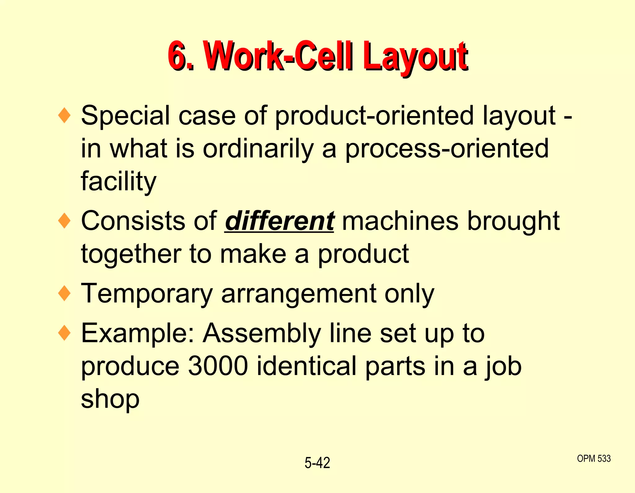 6. Work-Cell Layout Special case of product-oriented layout - in what is ordinarily a process-oriented facility Consists of  different   machines brought together to make a product Temporary arrangement only Example: Assembly line set up to produce 3000 identical parts in a job shop 5- OPM 533 