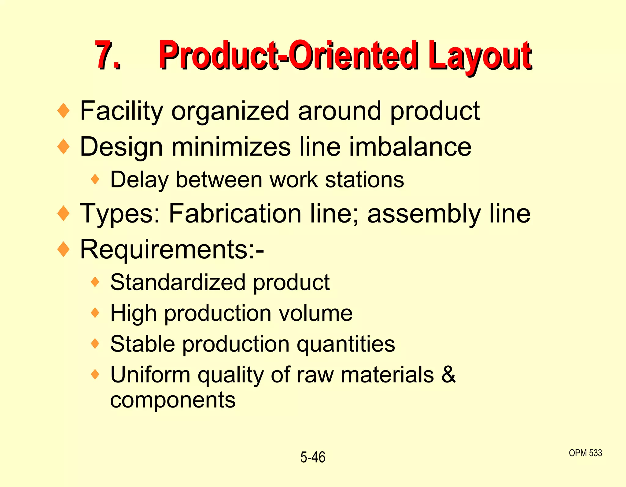 7. Product-Oriented Layout Facility organized around product Design minimizes line imbalance Delay between work stations Types: Fabrication line; assembly line Requirements:- Standardized product High production volume Stable production quantities Uniform quality of raw materials & components 5- OPM 533 