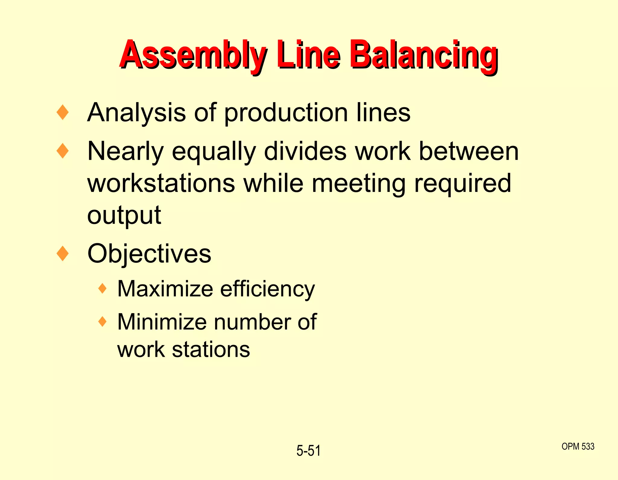 Assembly Line Balancing Analysis of production lines Nearly equally divides work between workstations while meeting required output Objectives Maximize efficiency Minimize number of  work stations 5- OPM 533 