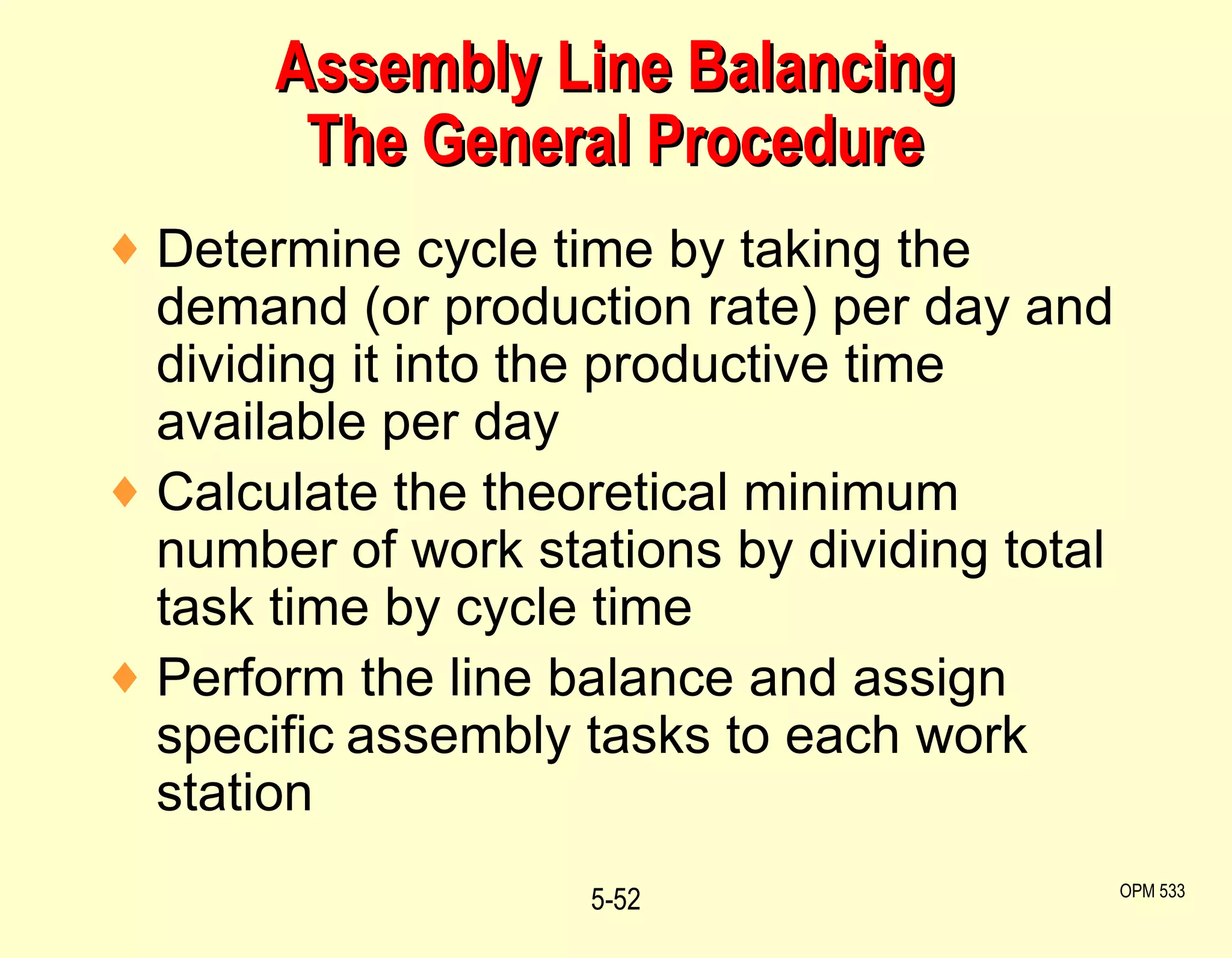 Assembly Line Balancing The General Procedure Determine cycle time by taking the demand (or production rate) per day and dividing it into the productive time available per day Calculate the theoretical minimum number of work stations by dividing total task time by cycle time Perform the line balance and assign specific   assembly tasks to each work station 5- OPM 533 