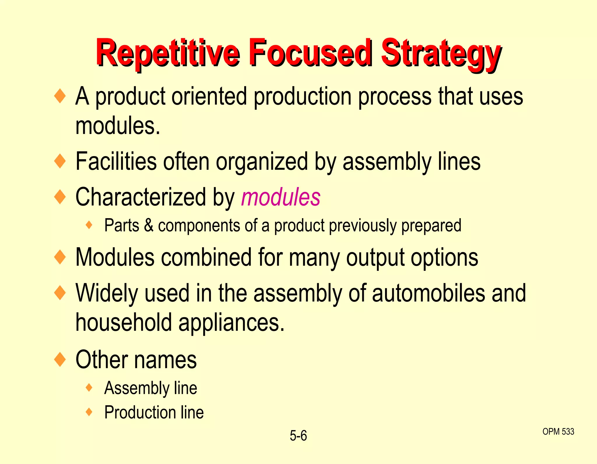 Repetitive Focused Strategy A product oriented production process that uses modules. Facilities often organized by assembly lines Characterized by  modules Parts & components of a product previously prepared Modules combined for many output options Widely used in the assembly of automobiles and household appliances. Other names Assembly line  Production line 5- OPM 533 