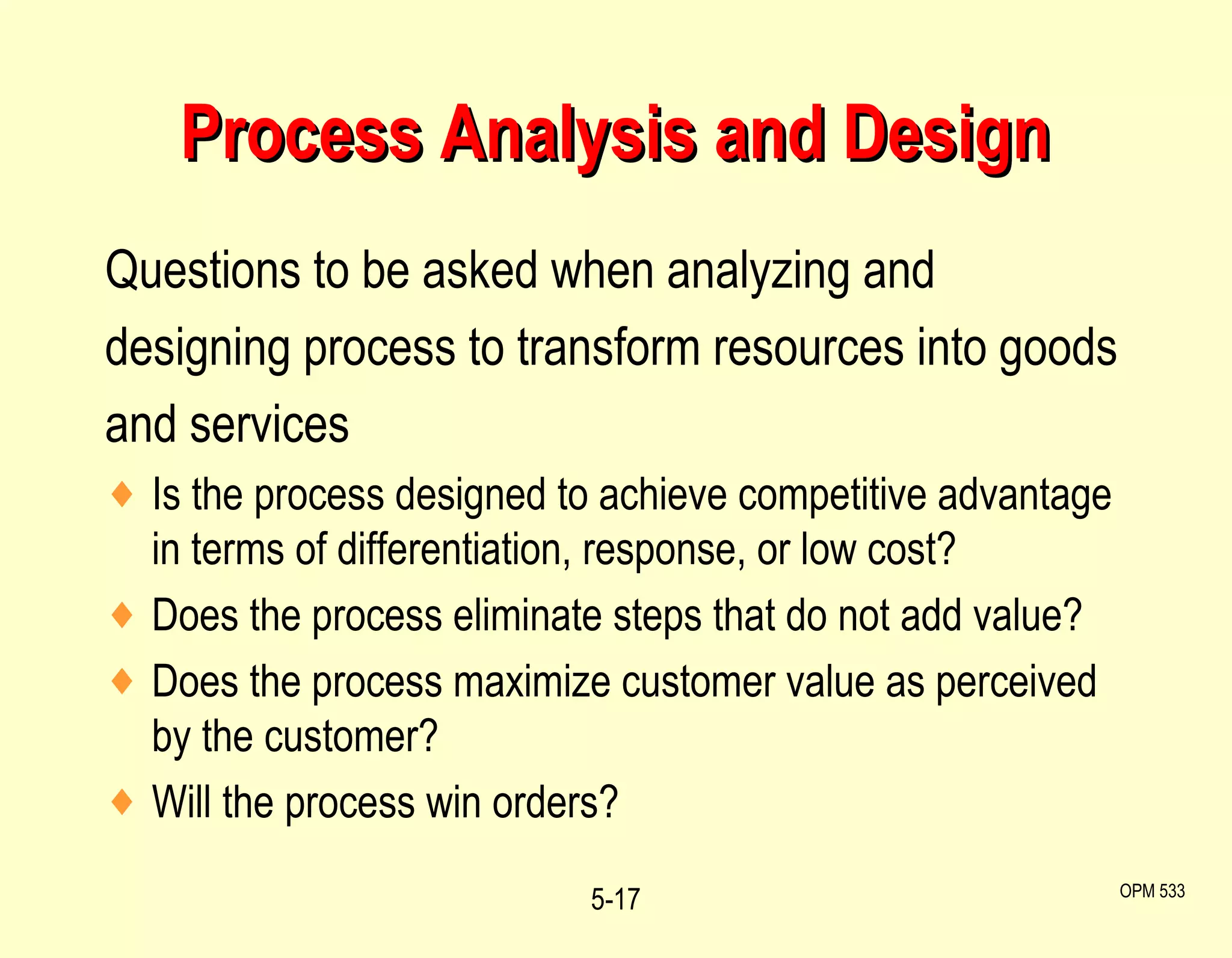 Process Analysis and Design Questions to be asked when analyzing and designing process to transform resources into goods and services Is the process designed to achieve competitive advantage in terms of differentiation, response, or low cost? Does the process eliminate steps that do not add value? Does the process maximize customer value as perceived by the customer? Will the process win orders? 5- OPM 533 