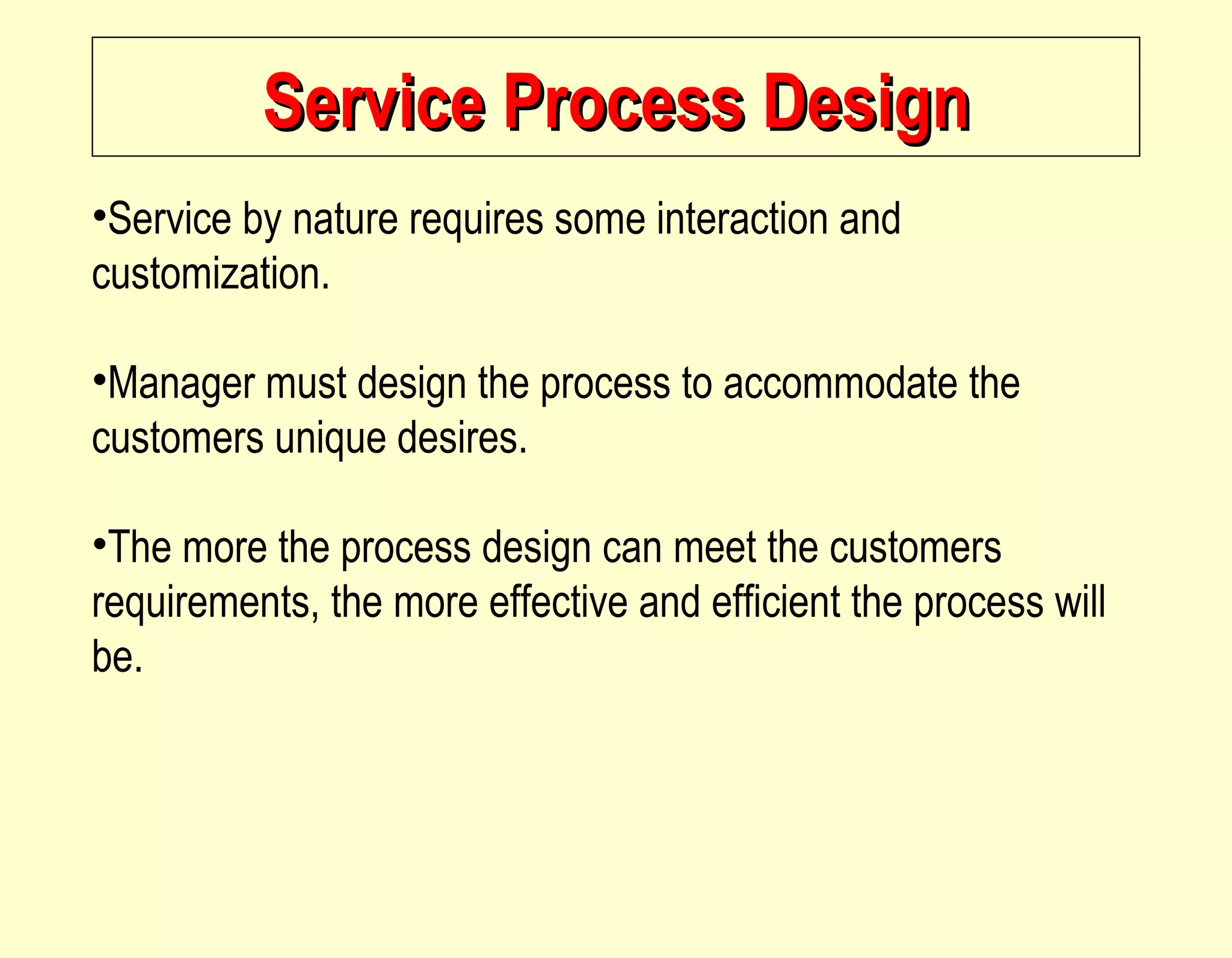 Service Process Design Service by nature requires some interaction and customization. Manager must design the process to accommodate the customers unique desires. The more the process design can meet the customers requirements, the more effective and efficient the process will be.  