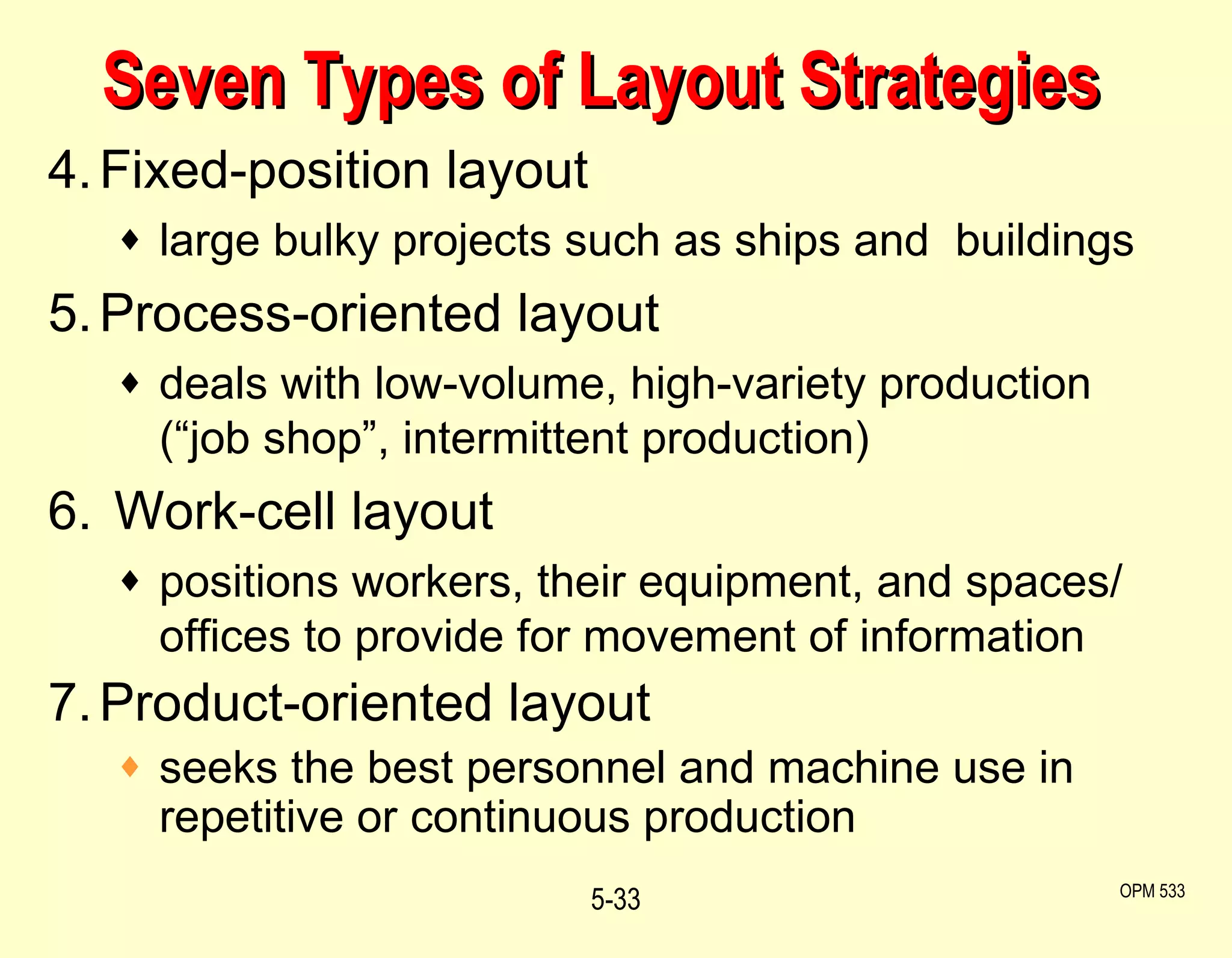 Seven Types of Layout Strategies 4. Fixed-position layout large bulky projects such as ships and  buildings 5. Process-oriented layout deals with low-volume, high-variety production (“job shop”, intermittent production) 6.  Work-cell layout  positions workers, their equipment, and spaces/ offices to provide for movement of information 7. Product-oriented layout seeks the best personnel and machine use in repetitive or continuous production 5- OPM 533 