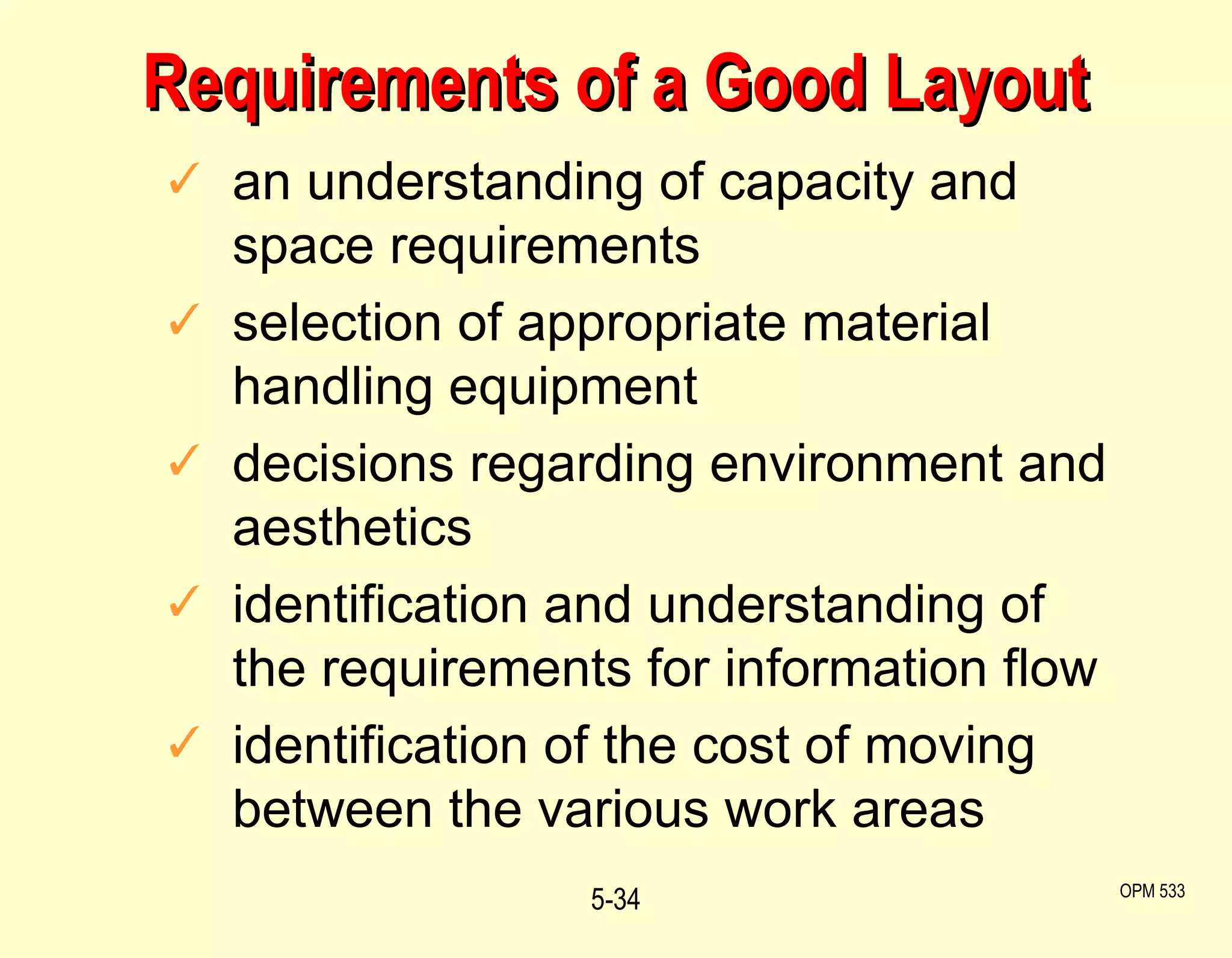 Requirements of a Good Layout an understanding of capacity and space requirements selection of appropriate material handling equipment decisions regarding environment and aesthetics identification and understanding of the requirements for information flow identification of the cost of moving between the various work areas 5- OPM 533 