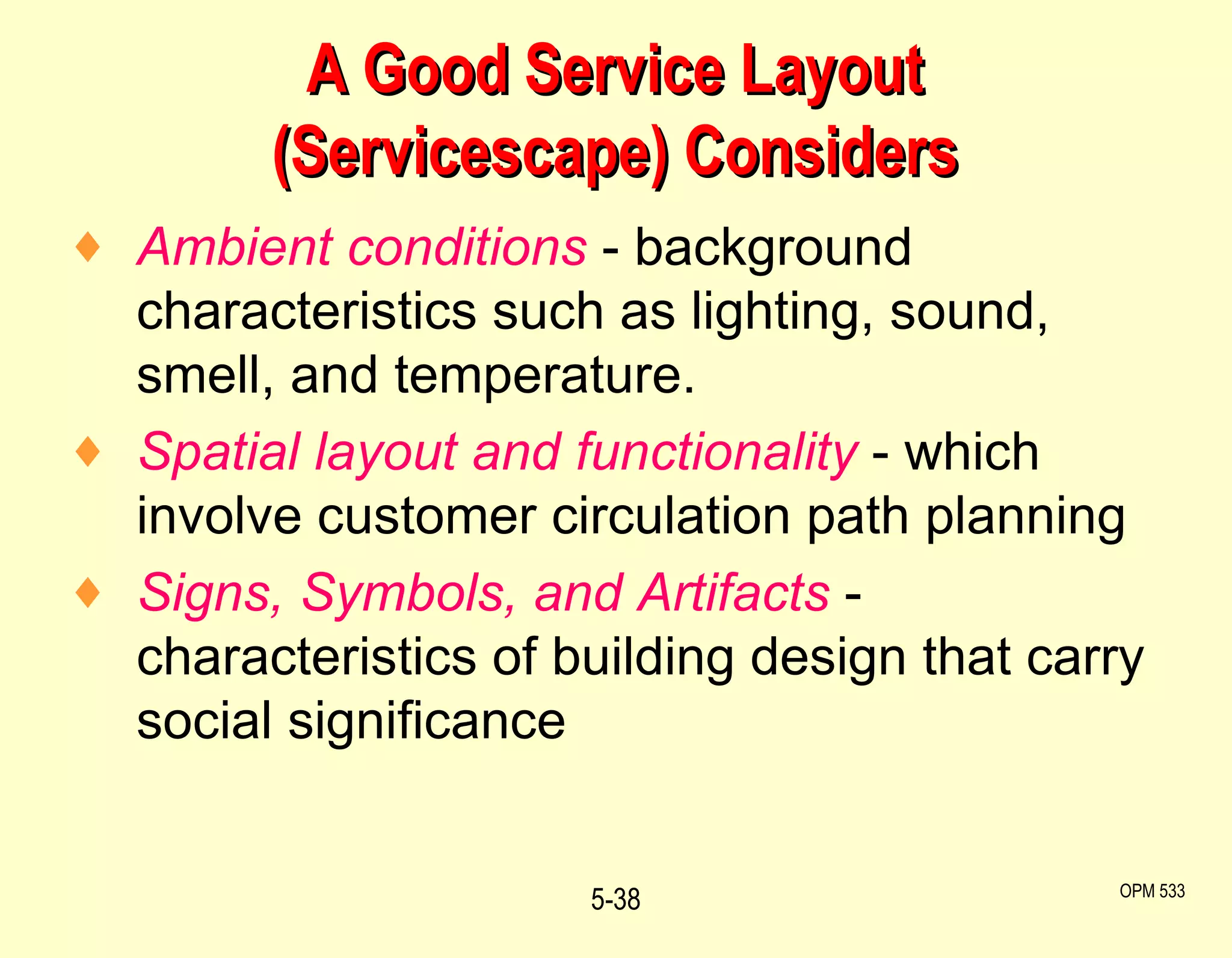 A Good Service Layout (Servicescape) Considers Ambient conditions  - background characteristics such as lighting, sound, smell, and temperature. Spatial layout and functionality  - which involve customer circulation path planning Signs, Symbols, and Artifacts  - characteristics of building design that carry social significance 5- OPM 533 