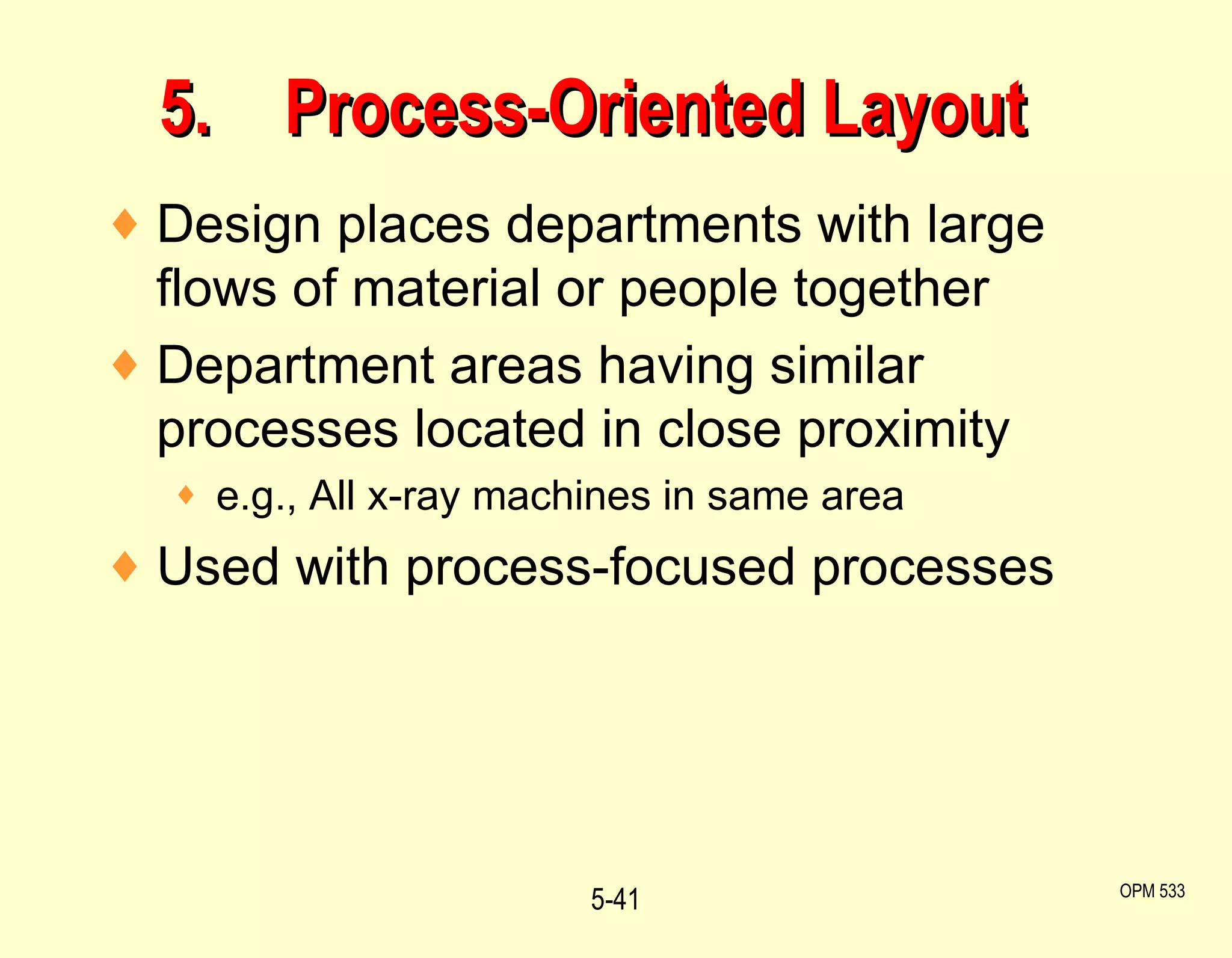 5. Process-Oriented Layout Design places departments with large flows of material or people together Department areas having similar processes located in close proximity e.g., All x-ray machines in same area Used with process-focused processes 5- OPM 533 