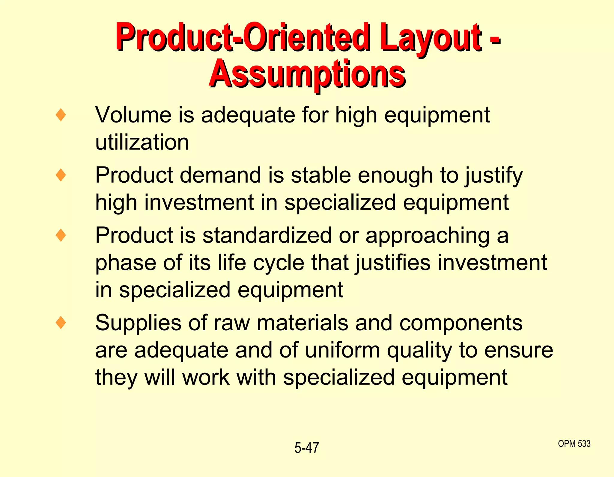 Product-Oriented Layout - Assumptions Volume is adequate for high equipment utilization Product demand is stable enough to justify high investment in specialized equipment Product is standardized or approaching a phase of its life cycle that justifies investment in specialized equipment Supplies of raw materials and components are adequate and of uniform quality to ensure they will work with specialized equipment 5- OPM 533 