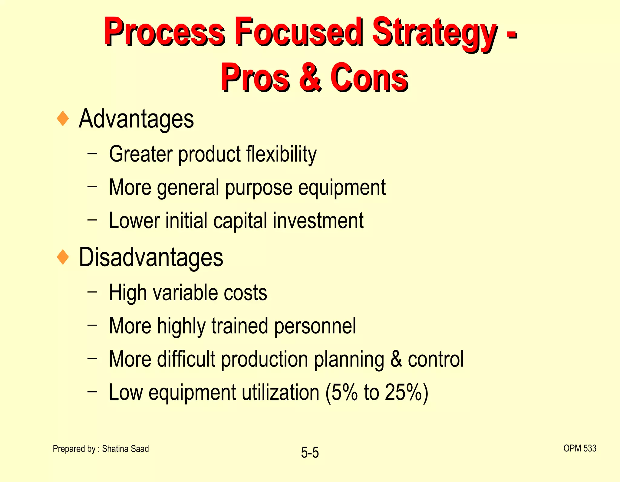 Process Focused Strategy -  Pros & Cons Advantages Greater product flexibility More general purpose equipment Lower initial capital investment Disadvantages High variable costs More highly trained personnel More difficult production planning & control Low equipment utilization (5% to 25%)  Prepared by : Shatina Saad 5- OPM 533 