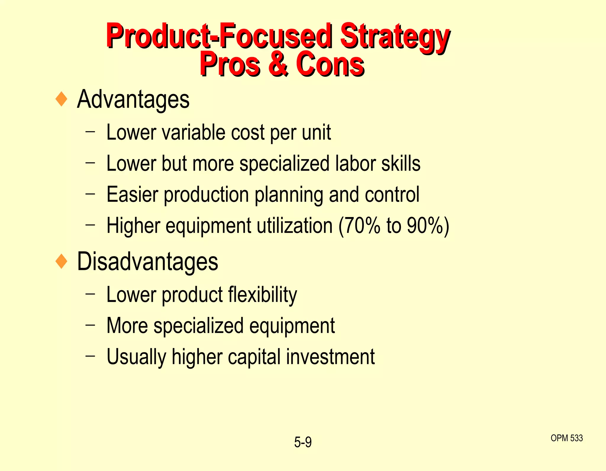 Product-Focused Strategy  Pros & Cons Advantages Lower variable cost per unit Lower but more specialized labor skills Easier production planning and control Higher equipment utilization (70% to 90%) Disadvantages Lower product flexibility More specialized equipment Usually higher capital investment 5- OPM 533 