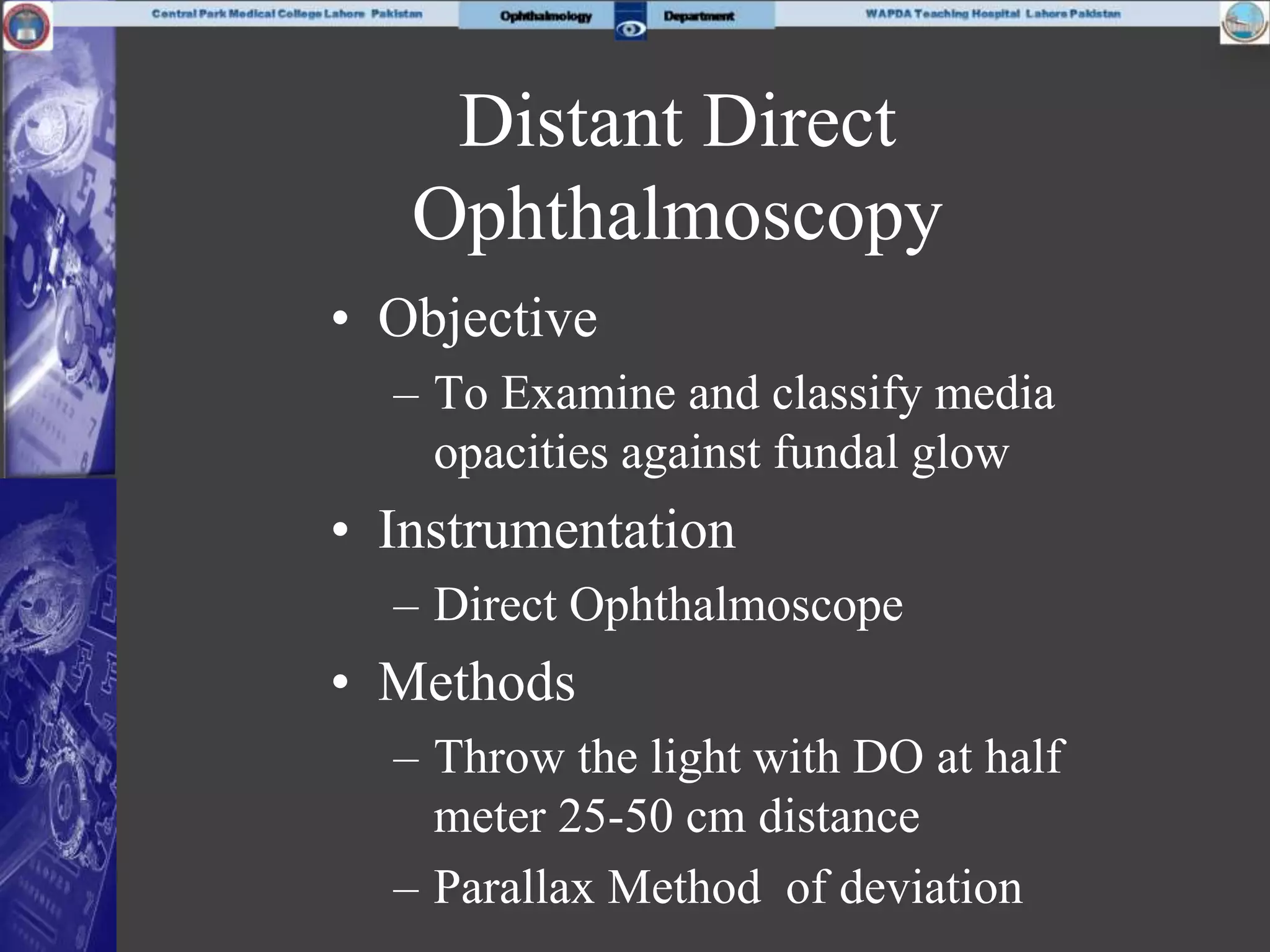 Distant Direct
Ophthalmoscopy
• Objective
– To Examine and classify media
opacities against fundal glow
• Instrumentation
– Direct Ophthalmoscope
• Methods
– Throw the light with DO at half
meter 25-50 cm distance
– Parallax Method of deviation
 