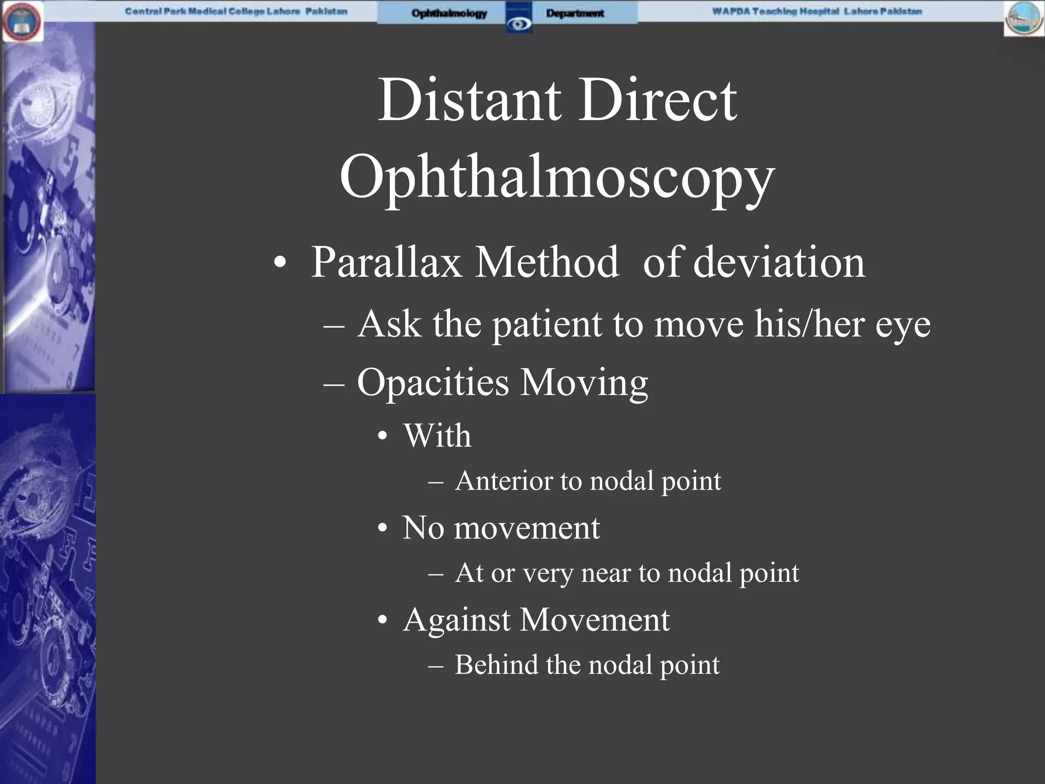 Distant Direct
Ophthalmoscopy
• Parallax Method of deviation
– Ask the patient to move his/her eye
– Opacities Moving
• With
– Anterior to nodal point
• No movement
– At or very near to nodal point
• Against Movement
– Behind the nodal point
 
