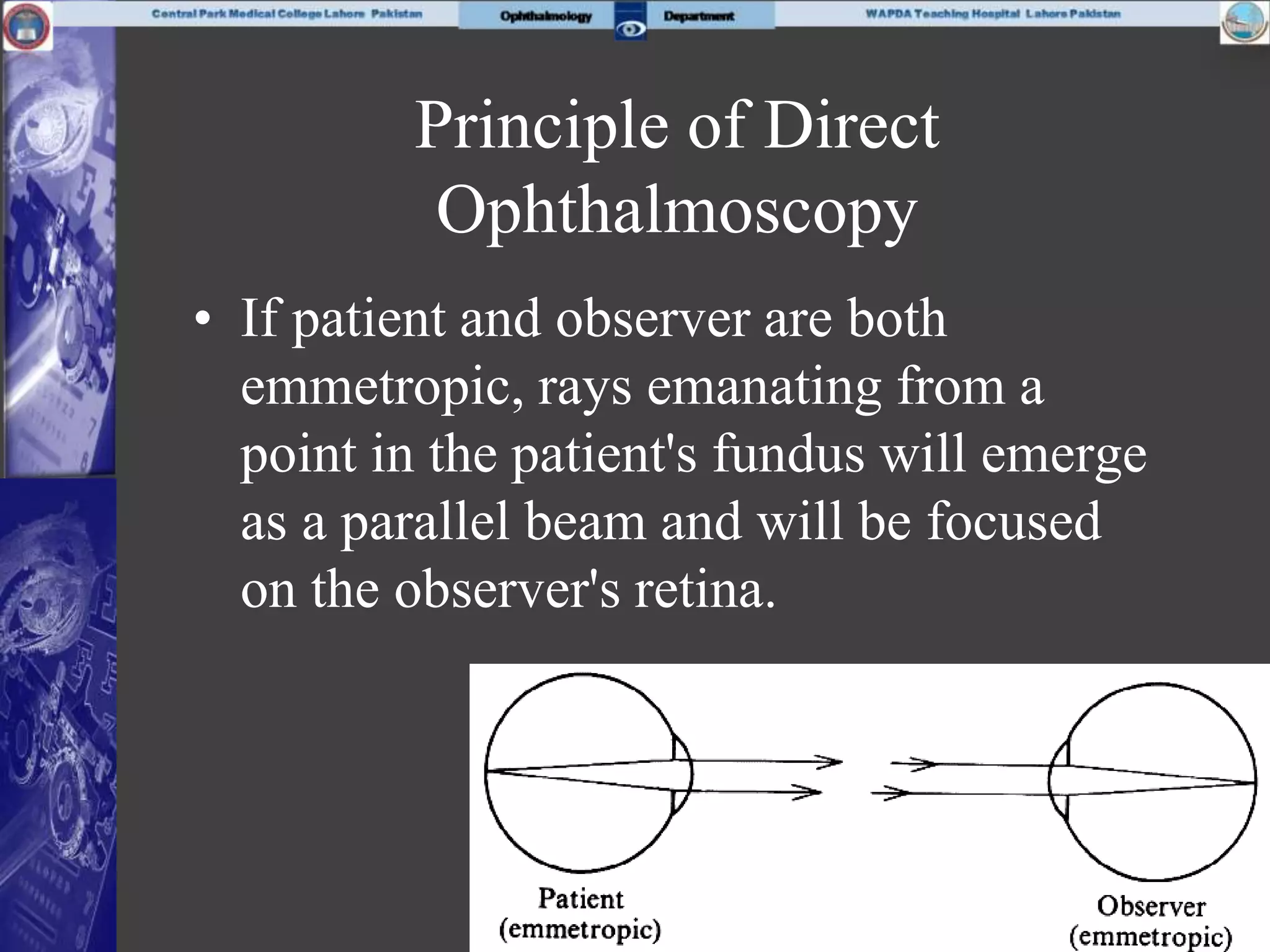 Principle of Direct
Ophthalmoscopy
• If patient and observer are both
emmetropic, rays emanating from a
point in the patient's fundus will emerge
as a parallel beam and will be focused
on the observer's retina.
 