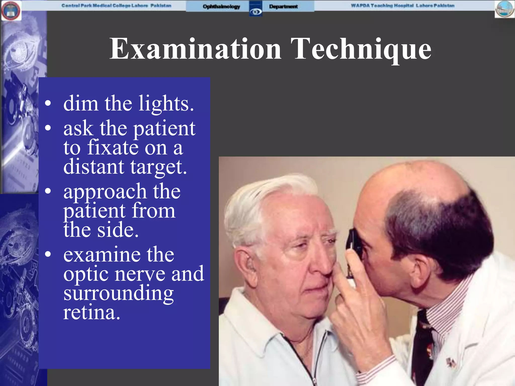 Examination Technique
• dim the lights.
• ask the patient
to fixate on a
distant target.
• approach the
patient from
the side.
• examine the
optic nerve and
surrounding
retina.
 