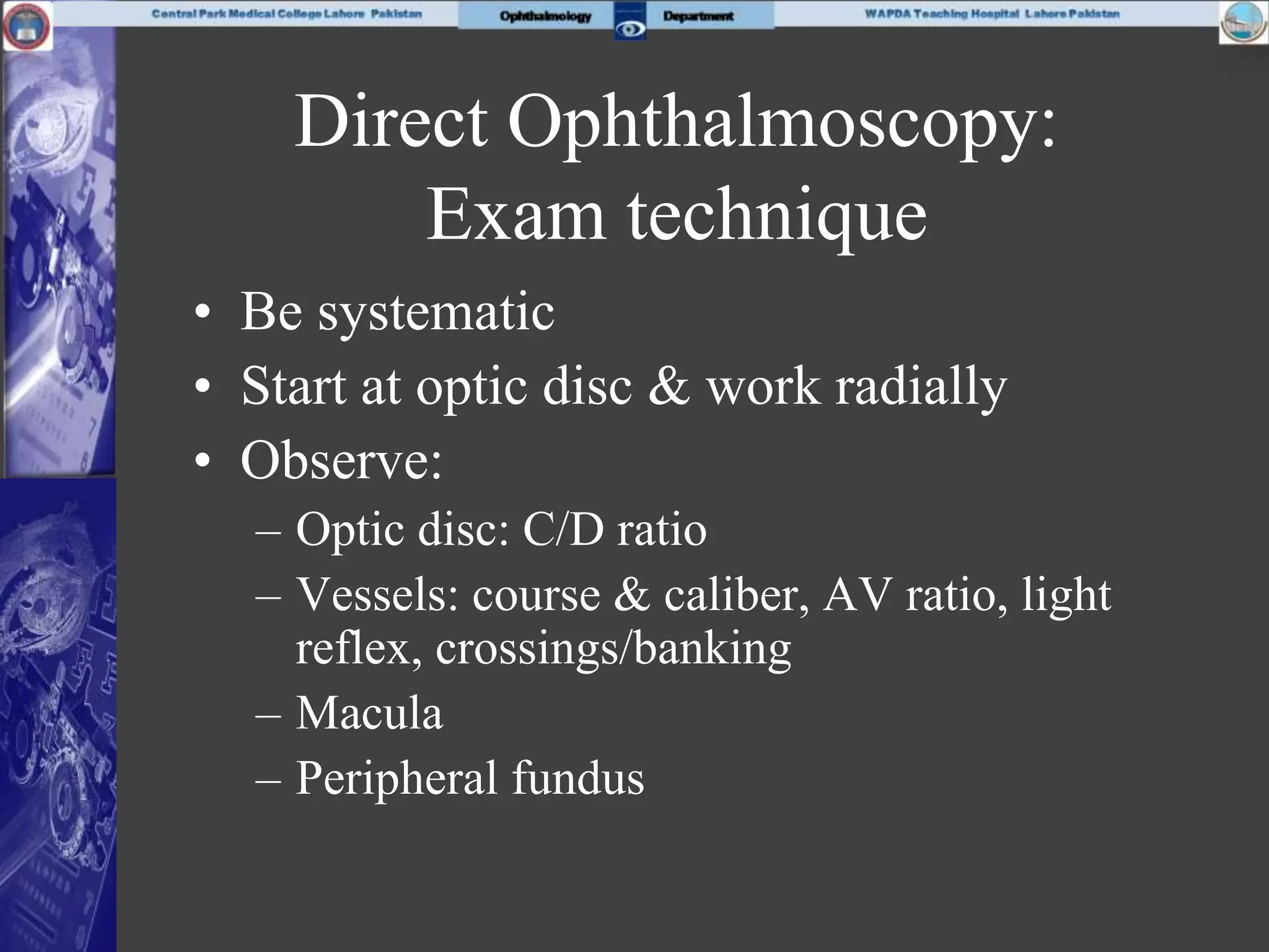 Direct Ophthalmoscopy:
Exam technique
• Be systematic
• Start at optic disc & work radially
• Observe:
– Optic disc: C/D ratio
– Vessels: course & caliber, AV ratio, light
reflex, crossings/banking
– Macula
– Peripheral fundus
 