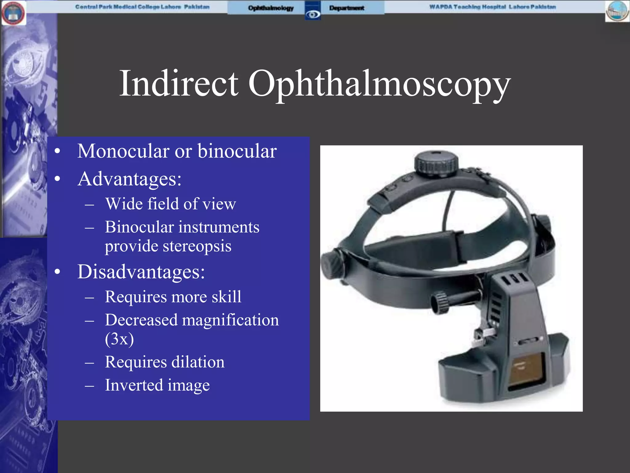Indirect Ophthalmoscopy
• Monocular or binocular
• Advantages:
– Wide field of view
– Binocular instruments
provide stereopsis
• Disadvantages:
– Requires more skill
– Decreased magnification
(3x)
– Requires dilation
– Inverted image
 