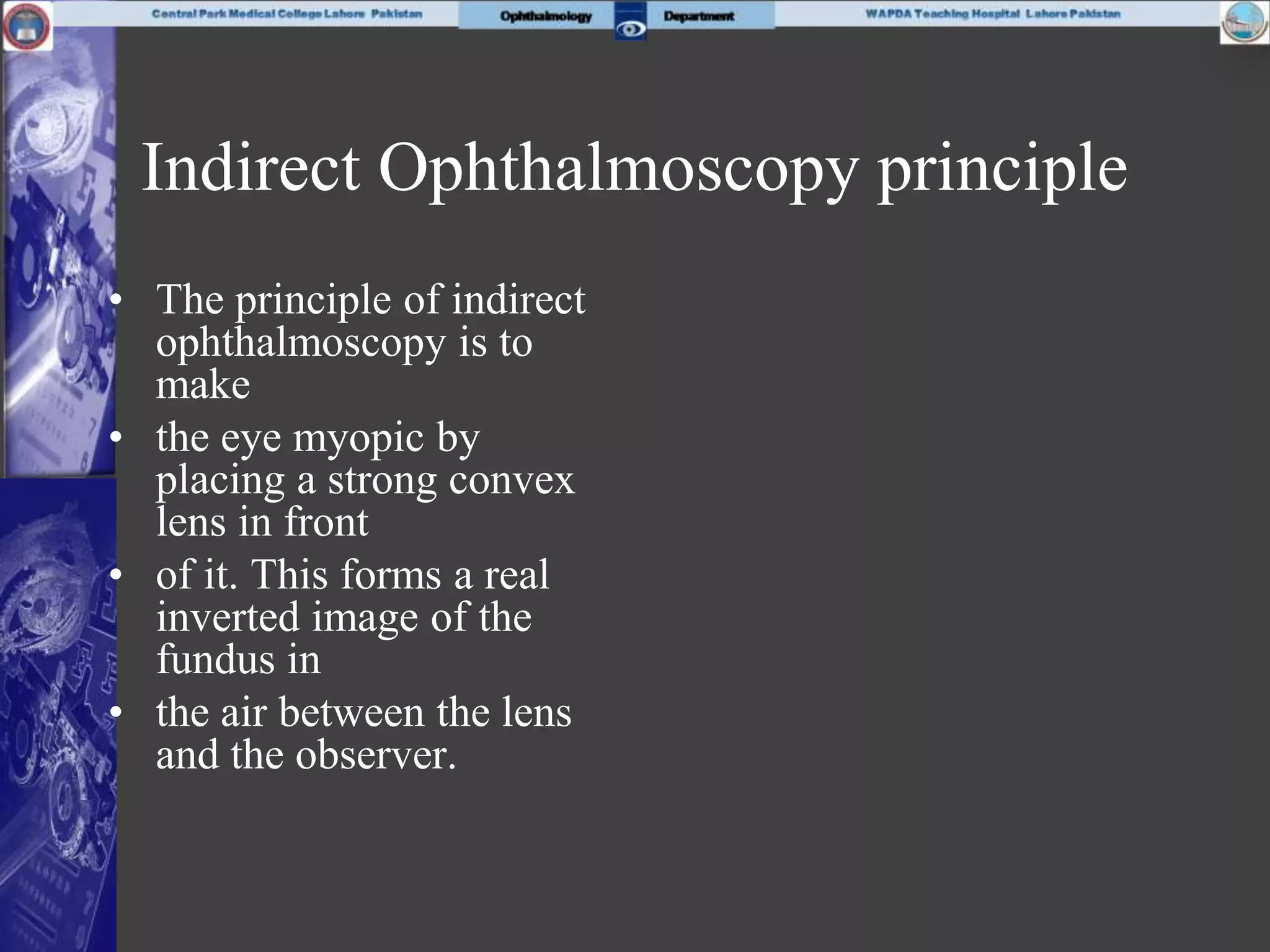 Indirect Ophthalmoscopy principle
• The principle of indirect
ophthalmoscopy is to
make
• the eye myopic by
placing a strong convex
lens in front
• of it. This forms a real
inverted image of the
fundus in
• the air between the lens
and the observer.
 
