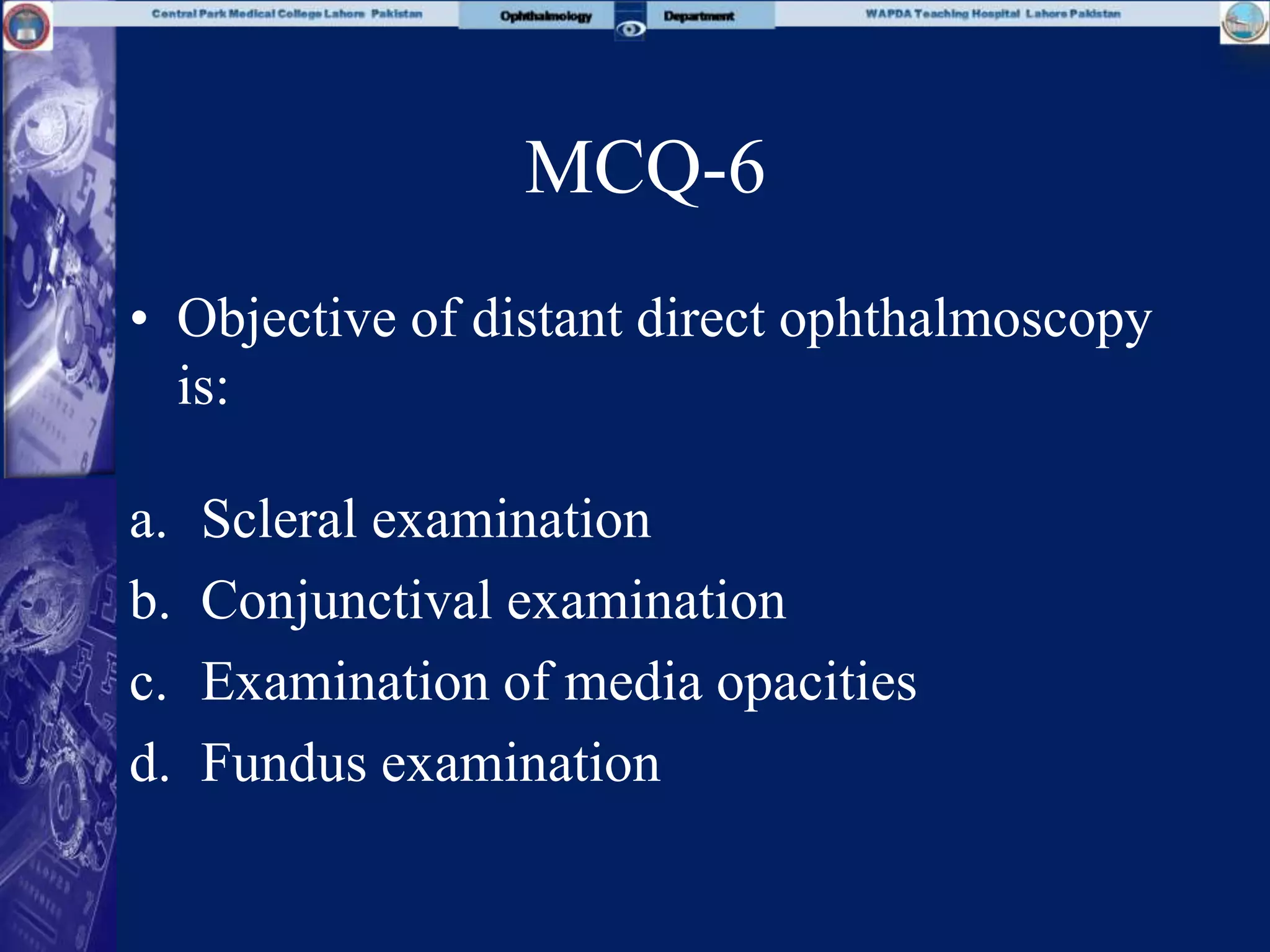 MCQ-6
• Objective of distant direct ophthalmoscopy
is:
a. Scleral examination
b. Conjunctival examination
c. Examination of media opacities
d. Fundus examination
 