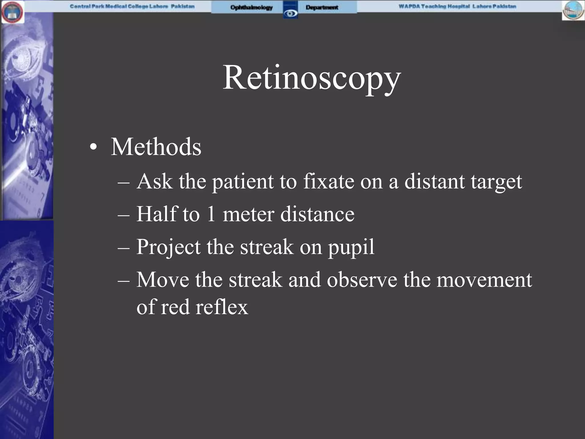 Retinoscopy
• Methods
– Ask the patient to fixate on a distant target
– Half to 1 meter distance
– Project the streak on pupil
– Move the streak and observe the movement
of red reflex
 