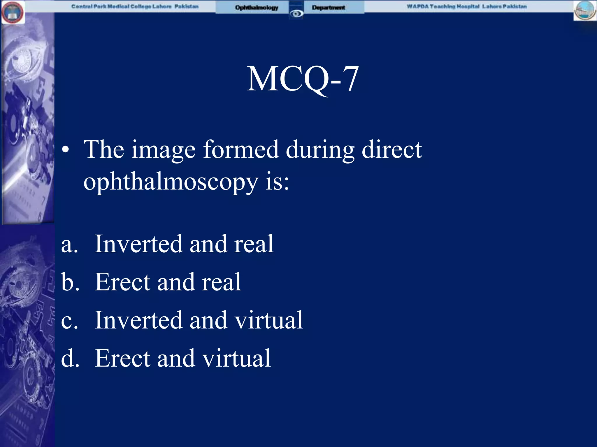 MCQ-7
• The image formed during direct
ophthalmoscopy is:
a. Inverted and real
b. Erect and real
c. Inverted and virtual
d. Erect and virtual
 