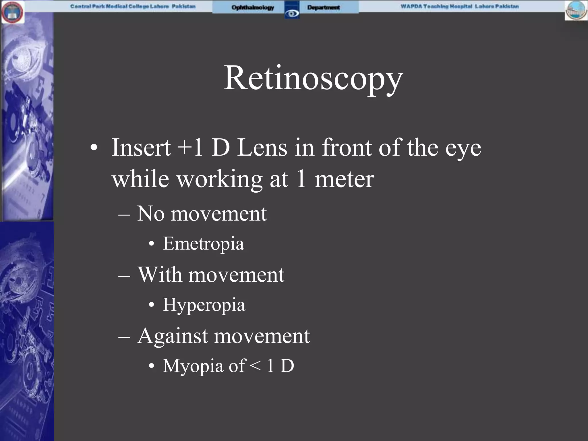 Retinoscopy
• Insert +1 D Lens in front of the eye
while working at 1 meter
– No movement
• Emetropia
– With movement
• Hyperopia
– Against movement
• Myopia of < 1 D
 