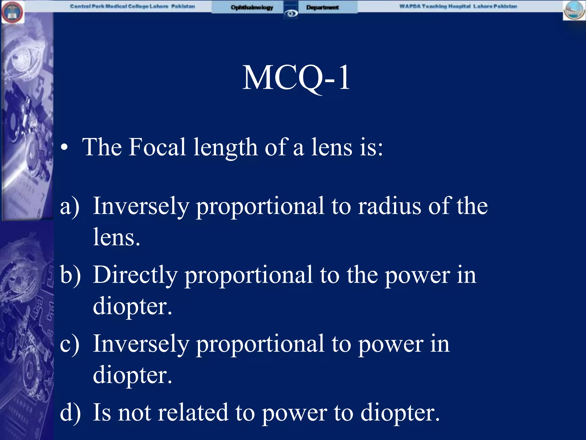 MCQ-1
• The Focal length of a lens is:
a) Inversely proportional to radius of the
lens.
b) Directly proportional to the power in
diopter.
c) Inversely proportional to power in
diopter.
d) Is not related to power to diopter.
 