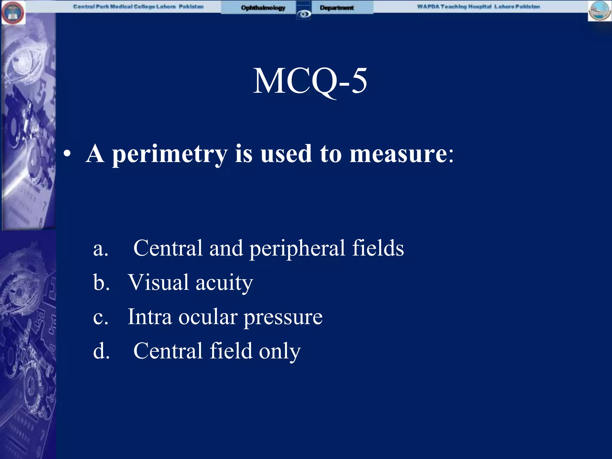 MCQ-5
• A perimetry is used to measure:
a. Central and peripheral fields
b. Visual acuity
c. Intra ocular pressure
d. Central field only
 