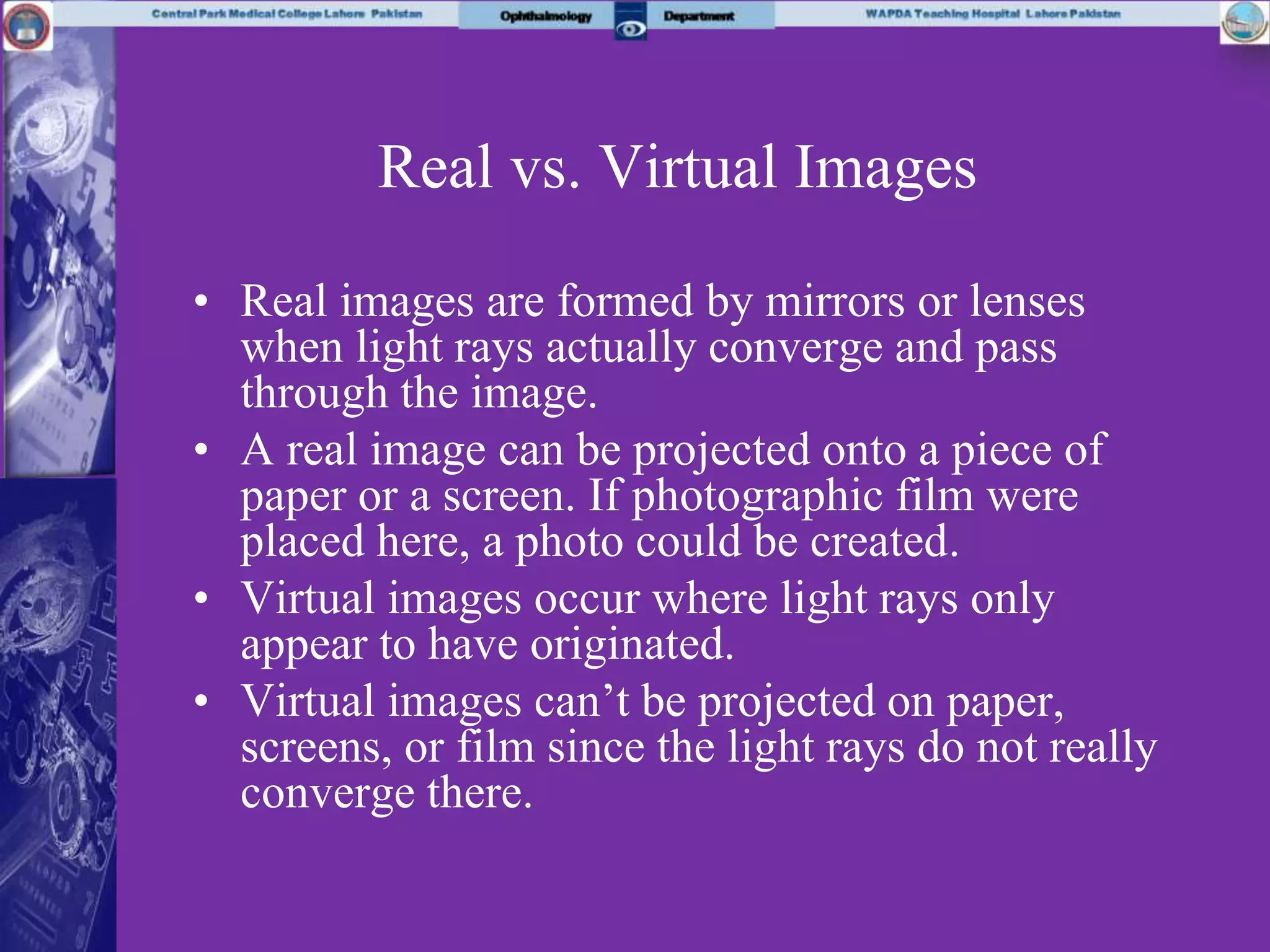 Real vs. Virtual Images
• Real images are formed by mirrors or lenses
when light rays actually converge and pass
through the image.
• A real image can be projected onto a piece of
paper or a screen. If photographic film were
placed here, a photo could be created.
• Virtual images occur where light rays only
appear to have originated.
• Virtual images can’t be projected on paper,
screens, or film since the light rays do not really
converge there.
 
