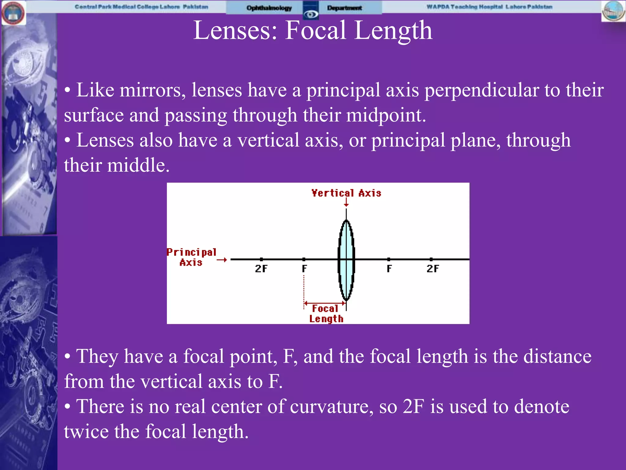 Lenses: Focal Length
• Like mirrors, lenses have a principal axis perpendicular to their
surface and passing through their midpoint.
• Lenses also have a vertical axis, or principal plane, through
their middle.
• They have a focal point, F, and the focal length is the distance
from the vertical axis to F.
• There is no real center of curvature, so 2F is used to denote
twice the focal length.
 